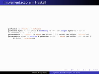 Implementa¸˜o em Haskell
          ca




  getPacket :: [ Word8 ] -> InPacket
  getPacket bytes = toInPack $ listArray (0 , Prelude . length bytes -1) $ bytes
  -- Ethernet | IP | TCP | X
  getPacketTCP :: [ Word8 ] -> Maybe ( NE . Packet ( NI4 . Packet ( NT . Packet InPacket ) ) )
  getPacketTCP bytes = doParse $ getPacket bytes :: Maybe ( NE . Packet ( NI4 . Packet (
       NT . Packet InPacket ) ) )




                             Ulisses Ara´jo Costa
                                        u           Captura de Informa¸˜o em Rede
                                                                      ca
 