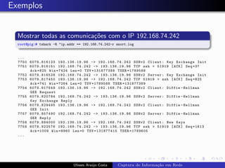 Exemplos


  Mostrar todas as comunica¸˜es com o IP 192.168.74.242
                           co
  root@pig:# tshark -R "ip.addr == 192.168.74.242-r snort.log


  ...
  7750 6079.816123 193.136.19.96 -> 192.168.74.242 SSHv2 Client : Key Exchange Init
  7751 6079.816151 192.168.74.242 -> 193.136.19.96 TCP ssh > 51919 [ ACK ] Seq =37
       Ack =825 Win =7424 Len =0 TSV =131877388 TSER =1789588
  7752 6079.816528 192.168.74.242 -> 193.136.19.96 SSHv2 Server : Key Exchange Init
  7753 6079.817450 193.136.19.96 -> 192.168.74.242 TCP 51919 > ssh [ ACK ] Seq =825
       Ack =741 Win =7264 Len =0 TSV =1789588 TSER =131877389
  7754 6079.817649 193.136.19.96 -> 192.168.74.242 SSHv2 Client : Diffie - Hellman
       GEX Request
  7755 6079.820784 192.168.74.242 -> 193.136.19.96 SSHv2 Server : Diffie - Hellman
       Key Exchange Reply
  7756 6079.829495 193.136.19.96 -> 192.168.74.242 SSHv2 Client : Diffie - Hellman
       GEX Init
  7757 6079.857490 192.168.74.242 -> 193.136.19.96 SSHv2 Server : Diffie - Hellman
       GEX Reply
  7758 6079.884000 193.136.19.96 -> 192.168.74.242 SSHv2 Client : New Keys
  7759 6079.922576 192.168.74.242 -> 193.136.19.96 TCP ssh > 51919 [ ACK ] Seq =1613
       Ack =1009 Win =8960 Len =0 TSV =131877415 TSER =1789605
  ...




                              Ulisses Ara´jo Costa
                                         u           Captura de Informa¸˜o em Rede
                                                                       ca
 