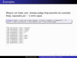 Exemplos


  Mostrar um triplo com: (tempo,codigo http,tamanho do conte´do
                                                            u
  http), separados por ’,’ e entre aspas.
  root@pig:# tshark -r snort.log -R http.response -T fields -E header=y -E separator=’,’ -E
  quote=d -e frame.time relative -e http.response.code -e http.content length


  ...
  "128.341166000" ,"200" ,"165504"
  "128.580181000" ,"200" ,"75332"
  "128.711618000" ,"200" ,"1202"
  "149.575548000" ,"206" ,"1"
  "149.719938000" ,"304" ,
  "149.882290000" ,"404" ,"338"
  "150.026474000" ,"404" ,"341"
  "150.026686000" ,"404" ,"342"
  "150.170295000" ,"304" ,
  "150.313576000" ,"304" ,
  "150.456650000" ,"304" ,
  ...




                              Ulisses Ara´jo Costa
                                         u           Captura de Informa¸˜o em Rede
                                                                       ca
 