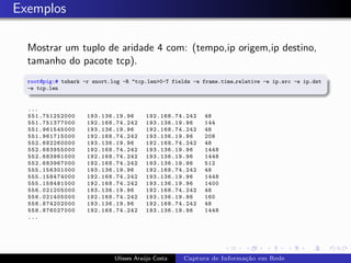Exemplos

  Mostrar um tuplo de aridade 4 com: (tempo,ip origem,ip destino,
  tamanho do pacote tcp).
  root@pig:# tshark -r snort.log -R "tcp.len>0-T fields -e frame.time relative -e ip.src -e ip.dst
  -e tcp.len


  ...
  551.751252000      193.136.19.96       192.168.74.242    48
  551.751377000      192.168.74.242      193.136.19.96     144
  551.961545000      193.136.19.96       192.168.74.242    48
  551.961715000      192.168.74.242      193.136.19.96     208
  552.682260000      193.136.19.96       192.168.74.242    48
  552.683955000      192.168.74.242      193.136.19.96     1448
  552.683961000      192.168.74.242      193.136.19.96     1448
  552.683967000      192.168.74.242      193.136.19.96     512
  555.156301000      193.136.19.96       192.168.74.242    48
  555.158474000      192.168.74.242      193.136.19.96     1448
  555.158481000      192.168.74.242      193.136.19.96     1400
  556.021205000      193.136.19.96       192.168.74.242    48
  556.021405000      192.168.74.242      193.136.19.96     160
  558.874202000      193.136.19.96       192.168.74.242    48
  558.876027000      192.168.74.242      193.136.19.96     1448
  ...




                              Ulisses Ara´jo Costa
                                         u           Captura de Informa¸˜o em Rede
                                                                       ca
 