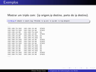 Exemplos


  Mostrar um triplo com: (ip origem,ip destino, porto do ip destino).
  root@pig:# tshark -r snort.log -Tfields -e ip.src -e ip.dst -e tcp.dstport


  ...
  192. 16 8.7 4.242   193.136.19.96      37602
  192. 16 8.7 4.242   193.136.19.96      37602
  193.136.19.96       192.168.74.242     22
  192. 16 8.7 4.242   193.136.19.96      37602
  193.136.19.96       192.168.74.242     22
  193.136.19.96       192.168.74.242     22
  192. 16 8.7 4.242   193.136.19.96      37602
  192. 16 8.7 4.242   193.136.19.96      37602
  192. 16 8.7 4.242   193.136.19.96      37602
  193.136.19.96       192.168.74.242     22
  193.136.19.96       192.168.74.242     22
  193.136.19.96       192.168.74.242     22
  193.136.19.96       192.168.74.242     22
  192. 16 8.7 4.242   193.136.19.96      37602
  192. 16 8.7 4.242   193.136.19.96      37602
  ...




                              Ulisses Ara´jo Costa
                                         u           Captura de Informa¸˜o em Rede
                                                                       ca
 