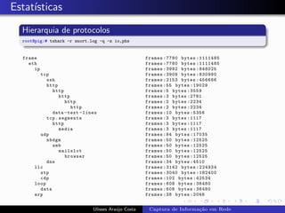 Estat´
     ısticas
  Hierarquia de protocolos
  root@pig:# tshark -r snort.log -q -z io,phs


  frame                                              frames :7780 bytes :1111485
    eth                                              frames :7780 bytes :1111485
      ip                                             frames :3992 bytes :848025
        tcp                                          frames :3908 bytes :830990
           ssh                                       frames :2153 bytes :456686
           http                                      frames :55 bytes :19029
             http                                    frames :5 bytes :3559
                 http                                frames :3 bytes :2781
                   http                              frames :2 bytes :2234
                      http                           frames :2 bytes :2234
             data - text - lines                     frames :10 bytes :5356
           tcp . segments                            frames :3 bytes :1117
             http                                    frames :3 bytes :1117
                 media                               frames :3 bytes :1117
        udp                                          frames :84 bytes :17035
           nbdgm                                     frames :50 bytes :12525
             smb                                     frames :50 bytes :12525
                 mailslot                            frames :50 bytes :12525
                   browser                           frames :50 bytes :12525
           dns                                       frames :34 bytes :4510
      llc                                            frames :3142 bytes :224934
        stp                                          frames :3040 bytes :182400
        cdp                                          frames :102 bytes :42534
      loop                                           frames :608 bytes :36480
        data                                         frames :608 bytes :36480
      arp                                            frames :38 bytes :2046


                              Ulisses Ara´jo Costa
                                         u            Captura de Informa¸˜o em Rede
                                                                        ca
 