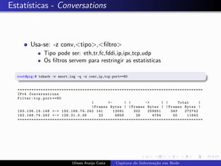 Estat´
     ısticas - Conversations



        Usa-se: -z conv,<tipo>,<ﬁltro>
               Tipo pode ser: eth,tr,fc,fddi,ip,ipx,tcp,udp
               Os ﬁltros servem para restringir as estatisticas

  root@pig:# tshark -r snort.log -q -z conv,ip,tcp.port==80


  ================================================================================
  IPv4 Conversations
  Filter : tcp . port ==80
                                         |       <-       | |     ->      | |     Total     |
                                         | Frames Bytes | | Frames Bytes | | Frames Bytes |
  19 3. 13 6.1 9. 14 8 <-> 19 2.168.74.242 141      13091     202  259651     343    272742
  19 2. 16 8.7 4. 24 2 <-> 128.31.0.36       22      6858      28    4784      50     11642
  ================================================================================




                              Ulisses Ara´jo Costa
                                         u           Captura de Informa¸˜o em Rede
                                                                       ca
 