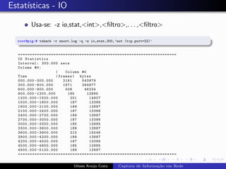 Estat´
     ısticas - IO

        Usa-se: -z io,stat,<int>,<ﬁltro>,. . . ,<ﬁltro>

  root@pig:# tshark -r snort.log -q -z io,stat,300,’not (tcp.port=22)’


  ===================================================================
  IO Statistics
  Interval : 300.000 secs
  Column #0:
                    |    Column #0
  Time              | frames | bytes
  000.000 -300.000      2161    543979
  300.000 -600.000      1671    264877
  600.000 -900.000       508     46224
  900.000 -1200.000       185      12885
  1200.000 -1500.000       201      14607
  1500.000 -1800.000       187      13386
  1800.000 -2100.000       189      13887
  2100.000 -2400.000       187      13386
  2400.000 -2700.000       189      13887
  2700.000 -3000.000       187      13386
  3000.000 -3300.000       185      12885
  3300.000 -3600.000       189      13887
  3600.000 -3900.000       210      15546
  3900.000 -4200.000       189      13887
  4200.000 -4500.000       187      13386
  4500.000 -4800.000       185      12885
  4800.000 -5100.000       189      13887
  ===================================================================


                              Ulisses Ara´jo Costa
                                         u           Captura de Informa¸˜o em Rede
                                                                       ca
 