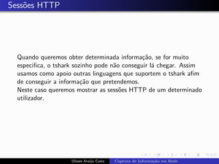 Sess˜es HTTP
    o




  Quando queremos obter determinada informa¸˜o, se for muito
                                              ca
  especiﬁca, o tshark sozinho pode n˜o conseguir l´ chegar. Assim
                                    a             a
  usamos como apoio outras linguagens que suportem o tshark aﬁm
  de conseguir a informa¸˜o que pretendemos.
                         ca
  Neste caso queremos mostrar as sess˜es HTTP de um determinado
                                      o
  utilizador.




                    Ulisses Ara´jo Costa
                               u           Captura de Informa¸˜o em Rede
                                                             ca
 