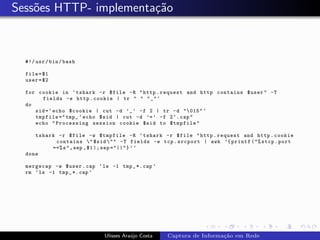 Sess˜es HTTP- implementa¸˜o
    o                   ca



  #!/ usr / bin / bash

  file = $1
  user = $2

  for cookie in ‘ tshark -r $file -R " http . request and http contains $user " -T
       fields -e http . cookie | tr " " " _ " ‘
  do
     sid = ‘ echo $cookie | cut -d ’_ ’ -f 2 | tr -d "015" ‘
     tmpfile =" tmp_ ‘ echo $sid | cut -d ’= ’ -f 2 ‘. cap "
     echo " Processing session cookie $sid to $tmpfile "

     tshark -r $file -w $tmpfile -R ‘ tshark -r $file " http . request and http . cookie
           contains " $sid "" -T fields -e tcp . srcport | awk ’{ printf ("% stcp . port
          ==% s " , sep , $1 ) ; sep ="||"} ’ ‘
  done

  mergecap -w $user . cap ‘ ls -1 tmp_ *. cap ‘
  rm ‘ ls -1 tmp_ *. cap ‘




                             Ulisses Ara´jo Costa
                                        u           Captura de Informa¸˜o em Rede
                                                                      ca
 