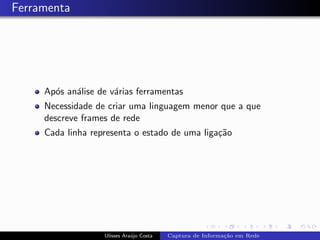 Ferramenta




     Ap´s an´lise de v´rias ferramentas
       o    a         a
     Necessidade de criar uma linguagem menor que a que
     descreve frames de rede
     Cada linha representa o estado de uma liga¸˜o
                                               ca




                   Ulisses Ara´jo Costa
                              u           Captura de Informa¸˜o em Rede
                                                            ca
 
