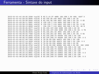 Ferramenta - Sintaxe do input


  2010 -01 -01 -01:18:25.2246   tcp (6)   E   82.3.10.27 4885 192.168.1.50 445: 4207 0
  2010 -01 -01 -01:33:23.8935   tcp (6)   S   82.155.39.149 4827 192.168.1.50 23
  2010 -01 -01 -01:33:26.9242   tcp (6)   E   82.155.39.149 4827 192.168.1.50 23: 0 62
  2010 -01 -01 -03:26:11.9261   tcp (6)   S   124.120.7.119 4900 192.168.1.50 23
  2010 -01 -01 -03:26:13.8581   tcp (6)   E   124.120.7.119 4900 192.168.1.50 23: 0 62
  2010 -01 -01 -03:26:13.8606   tcp (6)   -   124.120.7.119 4900 192.168.1.50 23: 40 R
  2010 -01 -01 -03:36:25.6577   tcp (6)   S   82.155.157.249 4268 192.168.1.50 23
  2010 -01 -01 -03:36:28.6923   tcp (6)   E   82.155.157.249 4268 192.168.1.50 23: 0 78
  2010 -01 -01 -04:34:39.6524   tcp (6)   S   82.155.251.43 3641 192.168.1.50 23
  2010 -01 -01 -04:34:42.7348   tcp (6)   E   82.155.251.43 3641 192.168.1.50 23: 0 62
  2010 -01 -01 -05:45:06.4542   tcp (6)   S   82.155.249.73 64436 192.168.1.50 139
  2010 -01 -01 -05:45:15.6469   tcp (6)   E   82.155.249.73 64436 192.168.1.50 139: 0 0
  2010 -01 -01 -05:57:06.7332   tcp (6)   S   79.25.93.226 44973 192.168.1.50 139
  2010 -01 -01 -05:57:14.3509   tcp (6)   E   79.25.93.226 44973 192.168.1.50 139: 0 0
  2010 -01 -01 -05:57:28.0971   tcp (6)   S   79.25.93.226 46984 192.168.1.50 80
  2010 -01 -01 -05:58:40.3750   tcp (6)   E   79.25.93.226 46984 192.168.1.50 80: 150 1008
  2010 -01 -01 -06:05:42.1734   tcp (6)   S   82.155.249.73 64894 192.168.1.50 139
  2010 -01 -01 -06:05:46.1496   tcp (6)   E   82.155.249.73 64894 192.168.1.50 139: 0 0
  2010 -01 -01 -06:15:14.8449   tcp (6)   S   82.155.249.73 53952 192.168.1.50 139
  2010 -01 -01 -06:15:14.8841   tcp (6)   E   82.155.249.73 53952 192.168.1.50 139: 0 0
  2010 -01 -01 -06:23:25.5025   tcp (6)   S   82.155.249.73 53934 192.168.1.50 139
  2010 -01 -01 -06:23:26.5404   tcp (6)   E   82.155.249.73 53934 192.168.1.50 139: 0 0




                            Ulisses Ara´jo Costa
                                       u              Captura de Informa¸˜o em Rede
                                                                        ca
 