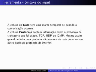 Ferramenta - Sintaxe do input




  A coluna da Date tem uma marca temporal de quando a
  comunica¸˜o ocorreu.
            ca
  A coluna Protocolo cont´m informa¸˜o sobre o protocolo de
                            e          ca
  transporte que foi usado, TCP, UDP ou ICMP. Mesmo assim
  quando ´ feita uma pesquisa n˜o comum de rede pode ser um
          e                     a
  outro qualquer protocolo de internet.




                    Ulisses Ara´jo Costa
                               u           Captura de Informa¸˜o em Rede
                                                             ca
 