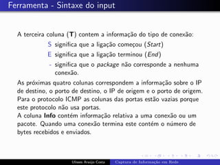 Ferramenta - Sintaxe do input


  A terceira coluna (T) contem a informa¸˜o do tipo de conex˜o:
                                        ca                  a
             S signiﬁca que a liga¸˜o come¸ou (Start)
                                  ca      c
            E signiﬁca que a liga¸˜o terminou (End)
                                 ca
             - signiﬁca que o package n˜o corresponde a nenhuma
                                       a
               conex˜o.
                     a
  As pr´ximas quatro colunas correspondem a informa¸˜o sobre o IP
        o                                             ca
  de destino, o porto de destino, o IP de origem e o porto de origem.
  Para o protocolo ICMP as colunas das portas est˜o vazias porque
                                                    a
  este protocolo n˜o usa portas.
                  a
  A coluna Info cont´m informa¸˜o relativa a uma conex˜o ou um
                     e           ca                       a
  pacote. Quando uma conex˜o termina este cont´m o n´mero de
                              a                    e     u
  bytes recebidos e enviados.



                     Ulisses Ara´jo Costa
                                u           Captura de Informa¸˜o em Rede
                                                              ca
 