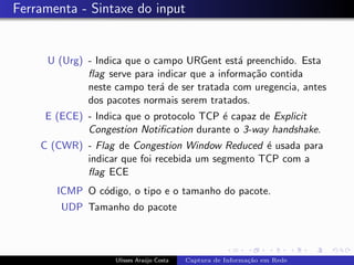 Ferramenta - Sintaxe do input


     U (Urg) - Indica que o campo URGent est´ preenchido. Esta
                                               a
             ﬂag serve para indicar que a informa¸˜o contida
                                                 ca
             neste campo ter´ de ser tratada com uregencia, antes
                             a
             dos pacotes normais serem tratados.
     E (ECE) - Indica que o protocolo TCP ´ capaz de Explicit
                                          e
             Congestion Notiﬁcation durante o 3-way handshake.
    C (CWR) - Flag de Congestion Window Reduced ´ usada para
                                                  e
            indicar que foi recebida um segmento TCP com a
            ﬂag ECE
       ICMP O c´digo, o tipo e o tamanho do pacote.
               o
        UDP Tamanho do pacote



                   Ulisses Ara´jo Costa
                              u           Captura de Informa¸˜o em Rede
                                                            ca
 