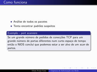 Como funciona




      An´lise de todos os pacotes
        a
      Tenta encontrar padr˜es suspeitos
                          o

  Exemplo - port scanners
  Se um grande n´mero de pedidos de conec¸˜es TCP para um
                 u                        co
  grande n´mero de portas diferentes num curto espa¸o de tempo
          u                                        c
  ent˜o o NIDS conclu´ que podemos estar a ser alvo de um scan de
     a                ı
  portos.




                    Ulisses Ara´jo Costa
                               u           Captura de Informa¸˜o em Rede
                                                             ca
 