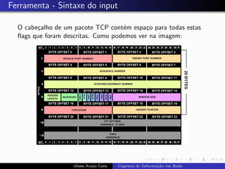 Ferramenta - Sintaxe do input

  O cabe¸alho de um pacote TCP cont´m espa¸o para todas estas
        c                           e       c
  ﬂags que foram descritas. Como podemos ver na imagem:




                    Ulisses Ara´jo Costa
                               u           Captura de Informa¸˜o em Rede
                                                             ca
 