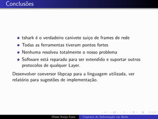Conclus˜es
       o




      tshark ´ o verdadeiro canivete sui¸o de frames de rede
             e                          c
      Todas as ferramentas tiveram pontos fortes
      Nenhuma resolveu totalmente o nosso problema
      Software est´ reparado para ser extendido e suportar outros
                  a
      protocolos de qualquer Layer.
  Desenvolver conversor libpcap para a linguagem utilizada, ver
  relat´rio para sugest˜es de implementa¸˜o.
       o               o                 ca




                     Ulisses Ara´jo Costa
                                u           Captura de Informa¸˜o em Rede
                                                              ca
 