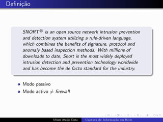 Deﬁni¸˜o
     ca



     SNORT is an open source network intrusion prevention
     and detection system utilizing a rule-driven language,
     which combines the beneﬁts of signature, protocol and
     anomaly based inspection methods. With millions of
     downloads to date, Snort is the most widely deployed
     intrusion detection and prevention technology worldwide
     and has become the de facto standard for the industry.


     Modo passivo
     Modo activo = ﬁrewall




                    Ulisses Ara´jo Costa
                               u           Captura de Informa¸˜o em Rede
                                                             ca
 
