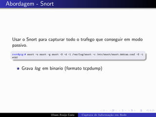 Abordagem - Snort




  Usar o Snort para capturar todo o trafego que conseguir em modo
  passivo.
  root@pig:# snort -u snort -g snort -D -d -l /var/log/snort -c /etc/snort/snort.debian.conf -S -i
  eth0



        Grava log em binario (formato tcpdump)




                              Ulisses Ara´jo Costa
                                         u           Captura de Informa¸˜o em Rede
                                                                       ca
 