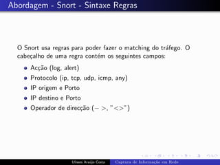 Abordagem - Snort - Sintaxe Regras



  O Snort usa regras para poder fazer o matching do tr´fego. O
                                                      a
  cabe¸alho de uma regra cont´m os seguintes campos:
      c                      e
      Ac¸˜o (log, alert)
        ca
      Protocolo (ip, tcp, udp, icmp, any)
      IP origem e Porto
      IP destino e Porto
      Operador de direc¸˜o (− >, ”<>”)
                       ca




                     Ulisses Ara´jo Costa
                                u           Captura de Informa¸˜o em Rede
                                                              ca
 