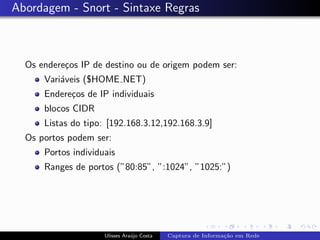 Abordagem - Snort - Sintaxe Regras



  Os endere¸os IP de destino ou de origem podem ser:
           c
      Vari´veis ($HOME NET)
          a
      Endere¸os de IP individuais
            c
      blocos CIDR
      Listas do tipo: [192.168.3.12,192.168.3.9]
  Os portos podem ser:
      Portos individuais
      Ranges de portos (”80:85”, ”:1024”, ”1025:”)




                     Ulisses Ara´jo Costa
                                u           Captura de Informa¸˜o em Rede
                                                              ca
 