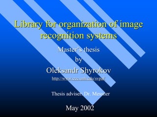 Library for organization of image
      recognition systems
            Master’s thesis
                 by
        Oleksandr Shyrokov
         http://www.ece.unh.edu/svpal/


         Thesis adviser: Dr. Messner

                May 2002
 