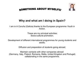   Why and what am I doing in Spain? I am in A Coruña (Galicia) thanks to the European programme  Youth in Action .    These are my principal activities: Socio-cultural promotion; Development of different international programmes for young students and adults; Diffusion and preparation of students going abroad; Maintain contacts with other companies abroad  (Germany, Italy, Poland, Romania, Malta, United Kingdom and Portugal) collaborating in the same programme. SOMETHING ABOUT MYSELF!!! 