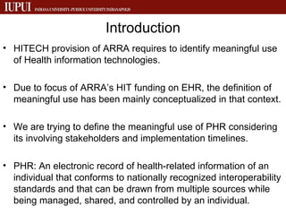 Introduction HITECH provision of ARRA requires to identify meaningful use of Health information technologies. Due to focus of ARRA’s HIT funding on EHR, the definition of meaningful use has been mainly conceptualized in that context. We are trying to define the meaningful use of PHR considering its involving stakeholders and implementation timelines. PHR: An electronic record of health-related information of an individual that conforms to nationally recognized interoperability standards and that can be drawn from multiple sources while being managed, shared, and controlled by an individual. 