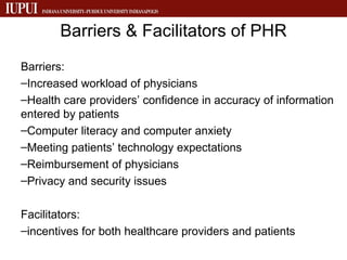 Barriers & Facilitators of PHR Barriers: Increased workload of physicians Health care providers’ confidence in accuracy of information entered by patients Computer literacy and computer anxiety Meeting patients’ technology expectations Reimbursement of physicians Privacy and security issues Facilitators: incentives for both healthcare providers and patients  