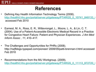 References Defining Key Health Information Technology Terms (2008).  http://healthit.hhs.gov/portal/server.pt/gateway/PTARGS_0_10741_848133_0_0_18/10_2_hit_terms.pdf  accessed Feb 2010 Earnest, M. A., Ross, E. R., Wittevrongel, L., Moore, L. A., & Lin, C. T. (2004). Use of a Patient-Accessible Electronic Medical Record in a Practice for Congestive Heart Failure: Patient and Physician Experiences.  J Am Med Inform Assoc   , 11 , 410–417. The Challenges and Opportunities for PHRs (2008). http://rwjfblogs.typepad.com/pioneer/ 2008/09/patti-brennan-t.html accessed Feb 2010 Recommendations from the MU Workgroup. (2009).  http://healthit.hhs.gov/portal/server.pt/gateway/PTARGS_0_11113_872720_0_0_18/Meaningful%20Use%20Preamble.pdf   