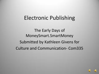 Electronic Publishing
          The Early Days of
     MoneySmart.SmartMoney
  Submitted by Kathleen Givens for
Culture and Communication- Com335
 