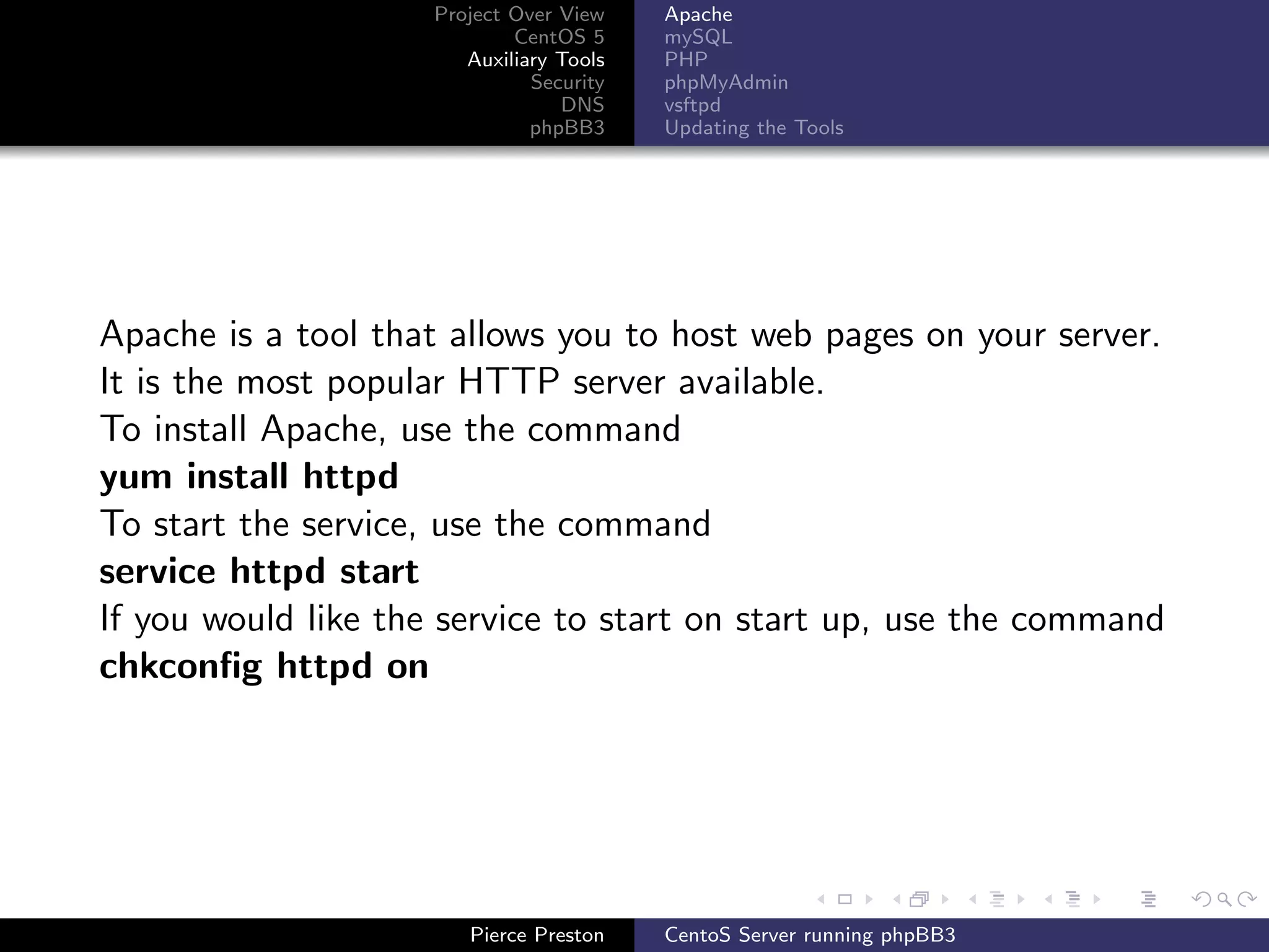 Project Over View    Apache
                             CentOS 5     mySQL
                        Auxiliary Tools   PHP
                               Security   phpMyAdmin
                                  DNS     vsftpd
                               phpBB3     Updating the Tools




Apache is a tool that allows you to host web pages on your server.
It is the most popular HTTP server available.
To install Apache, use the command
yum install httpd
To start the service, use the command
service httpd start
If you would like the service to start on start up, use the command
chkconﬁg httpd on




                        Pierce Preston    CentoS Server running phpBB3
 