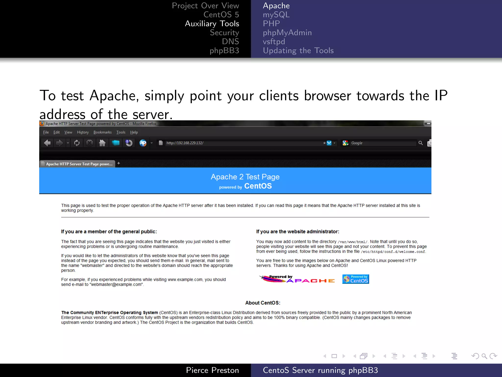 Project Over View    Apache
                            CentOS 5     mySQL
                       Auxiliary Tools   PHP
                              Security   phpMyAdmin
                                 DNS     vsftpd
                              phpBB3     Updating the Tools




To test Apache, simply point your clients browser towards the IP
address of the server.




                       Pierce Preston    CentoS Server running phpBB3
 
