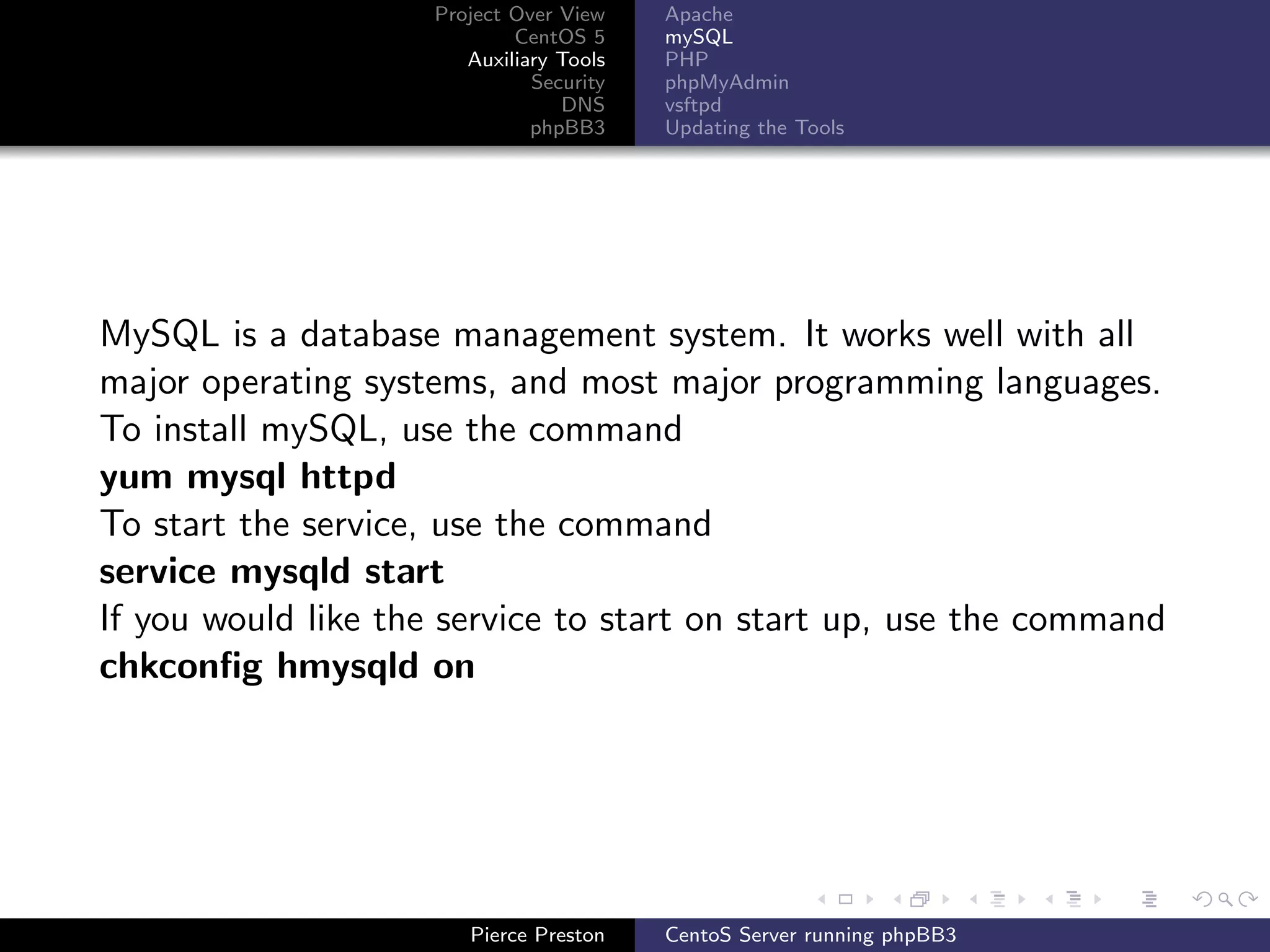 Project Over View    Apache
                             CentOS 5     mySQL
                        Auxiliary Tools   PHP
                               Security   phpMyAdmin
                                  DNS     vsftpd
                               phpBB3     Updating the Tools




MySQL is a database management system. It works well with all
major operating systems, and most major programming languages.
To install mySQL, use the command
yum mysql httpd
To start the service, use the command
service mysqld start
If you would like the service to start on start up, use the command
chkconﬁg hmysqld on




                        Pierce Preston    CentoS Server running phpBB3
 