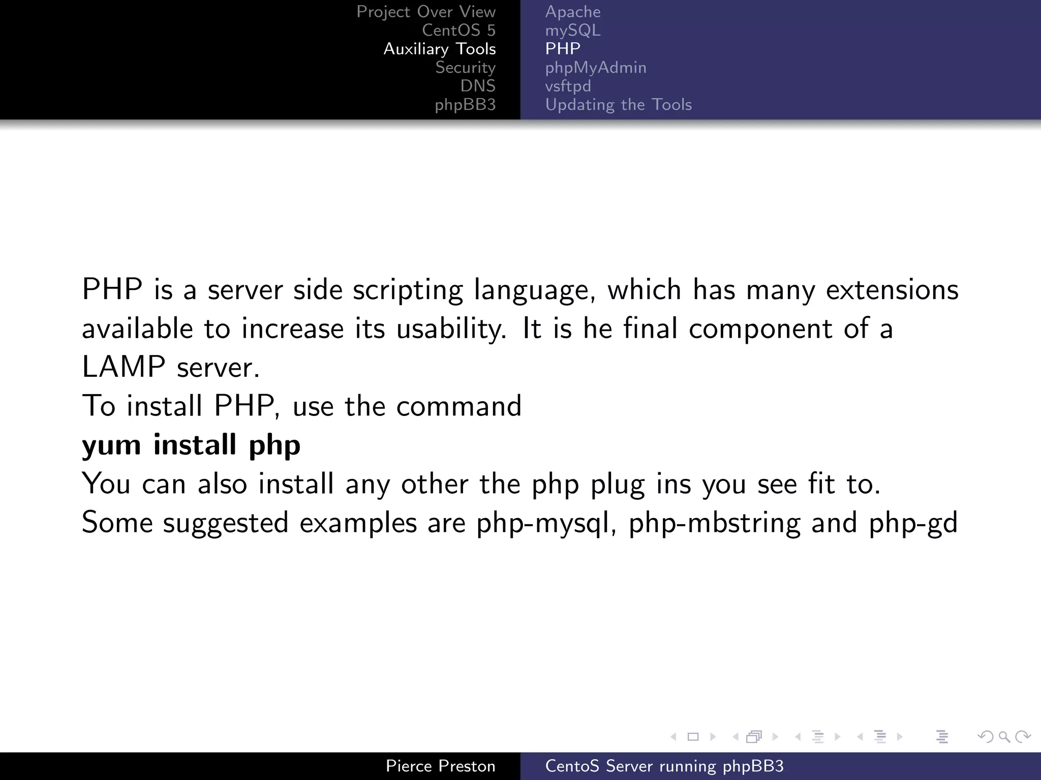 Project Over View    Apache
                            CentOS 5     mySQL
                       Auxiliary Tools   PHP
                              Security   phpMyAdmin
                                 DNS     vsftpd
                              phpBB3     Updating the Tools




PHP is a server side scripting language, which has many extensions
available to increase its usability. It is he ﬁnal component of a
LAMP server.
To install PHP, use the command
yum install php
You can also install any other the php plug ins you see ﬁt to.
Some suggested examples are php-mysql, php-mbstring and php-gd




                       Pierce Preston    CentoS Server running phpBB3
 