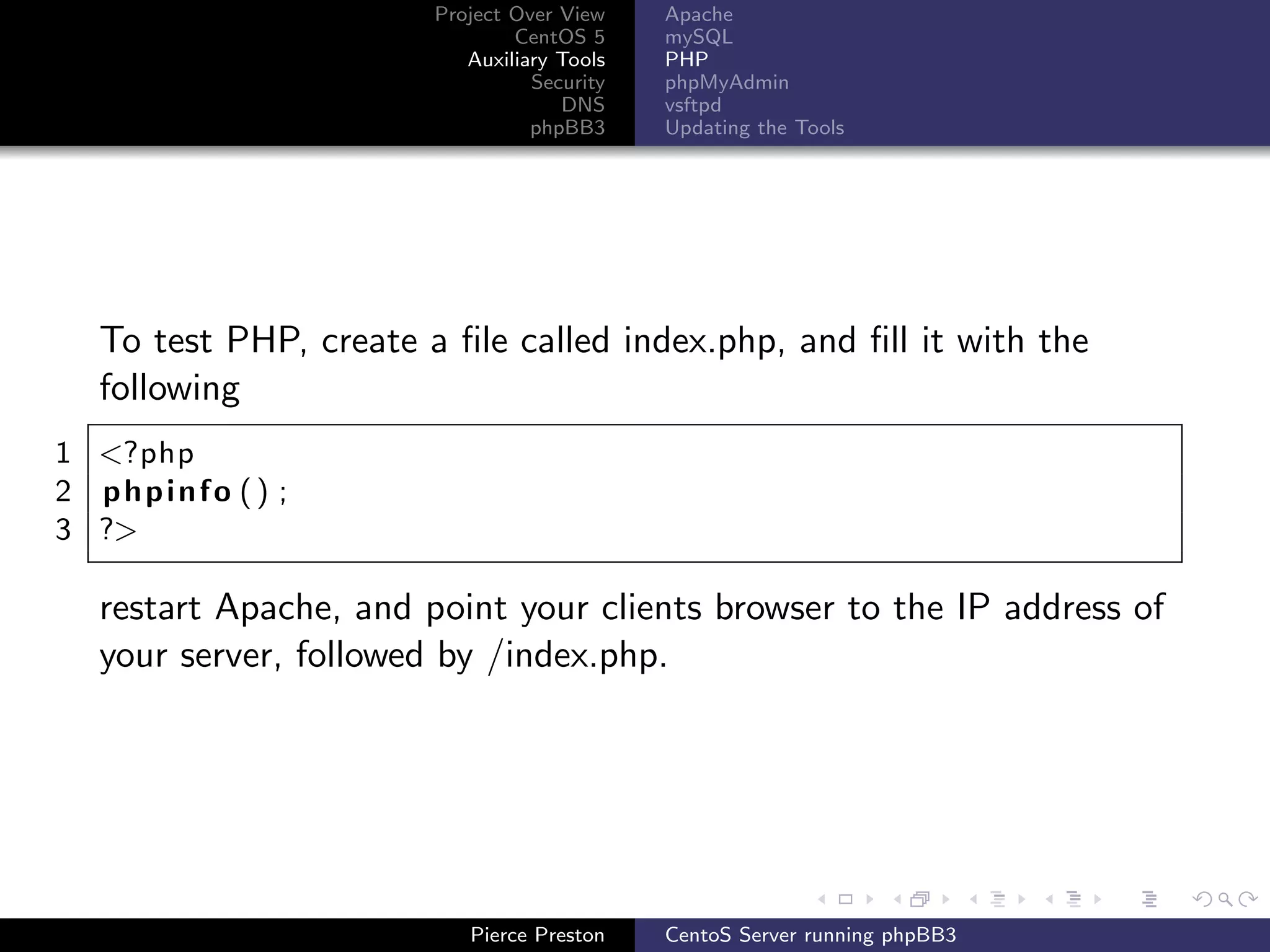 Project Over View    Apache
                               CentOS 5     mySQL
                          Auxiliary Tools   PHP
                                 Security   phpMyAdmin
                                    DNS     vsftpd
                                 phpBB3     Updating the Tools




  To test PHP, create a ﬁle called index.php, and ﬁll it with the
  following
1 <?php
2 phpinfo () ;
3 ?>

  restart Apache, and point your clients browser to the IP address of
  your server, followed by /index.php.




                          Pierce Preston    CentoS Server running phpBB3
 