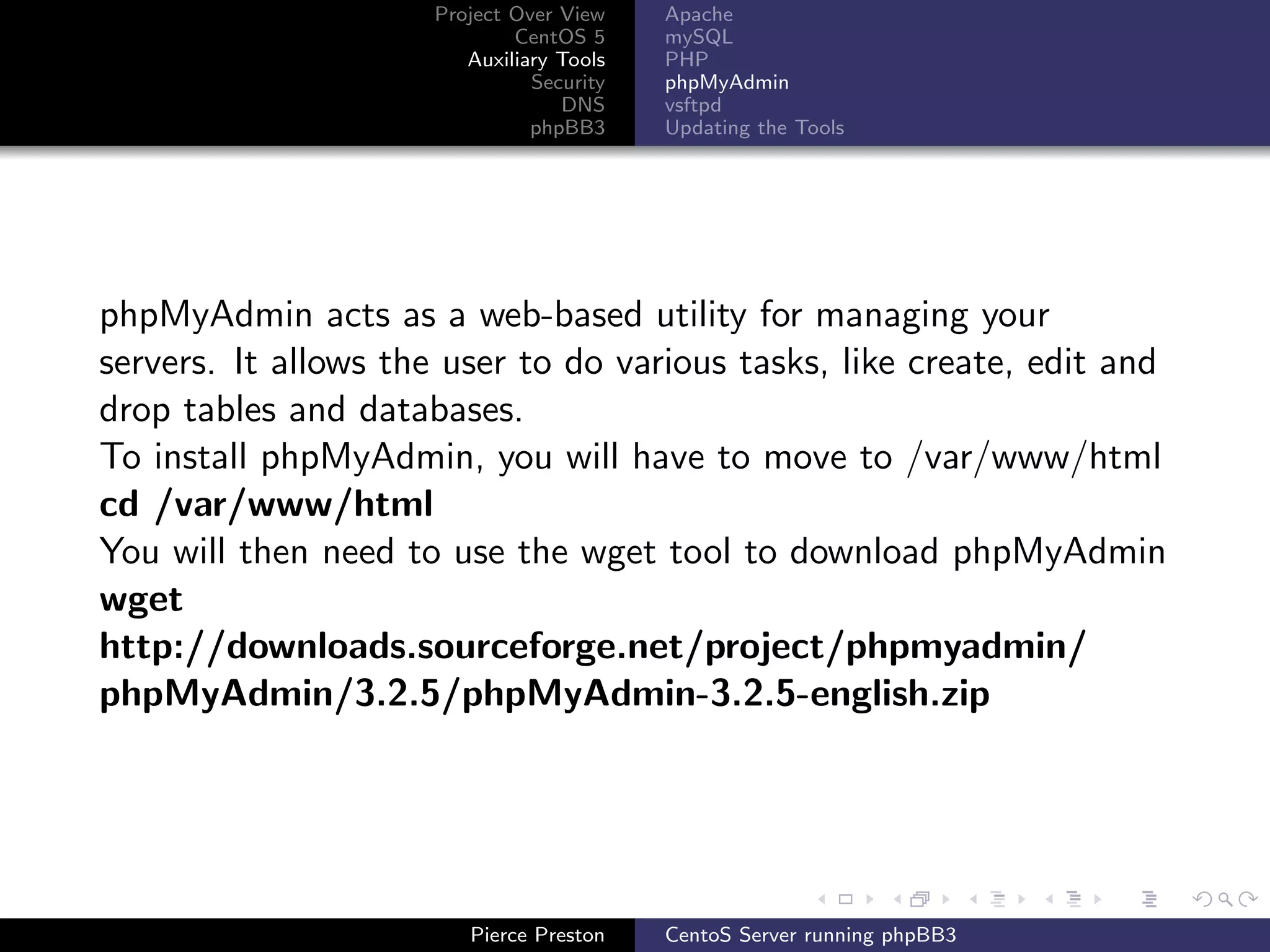 Project Over View    Apache
                             CentOS 5     mySQL
                        Auxiliary Tools   PHP
                               Security   phpMyAdmin
                                  DNS     vsftpd
                               phpBB3     Updating the Tools




phpMyAdmin acts as a web-based utility for managing your
servers. It allows the user to do various tasks, like create, edit and
drop tables and databases.
To install phpMyAdmin, you will have to move to /var/www/html
cd /var/www/html
You will then need to use the wget tool to download phpMyAdmin
wget
http://downloads.sourceforge.net/project/phpmyadmin/
phpMyAdmin/3.2.5/phpMyAdmin-3.2.5-english.zip




                        Pierce Preston    CentoS Server running phpBB3
 