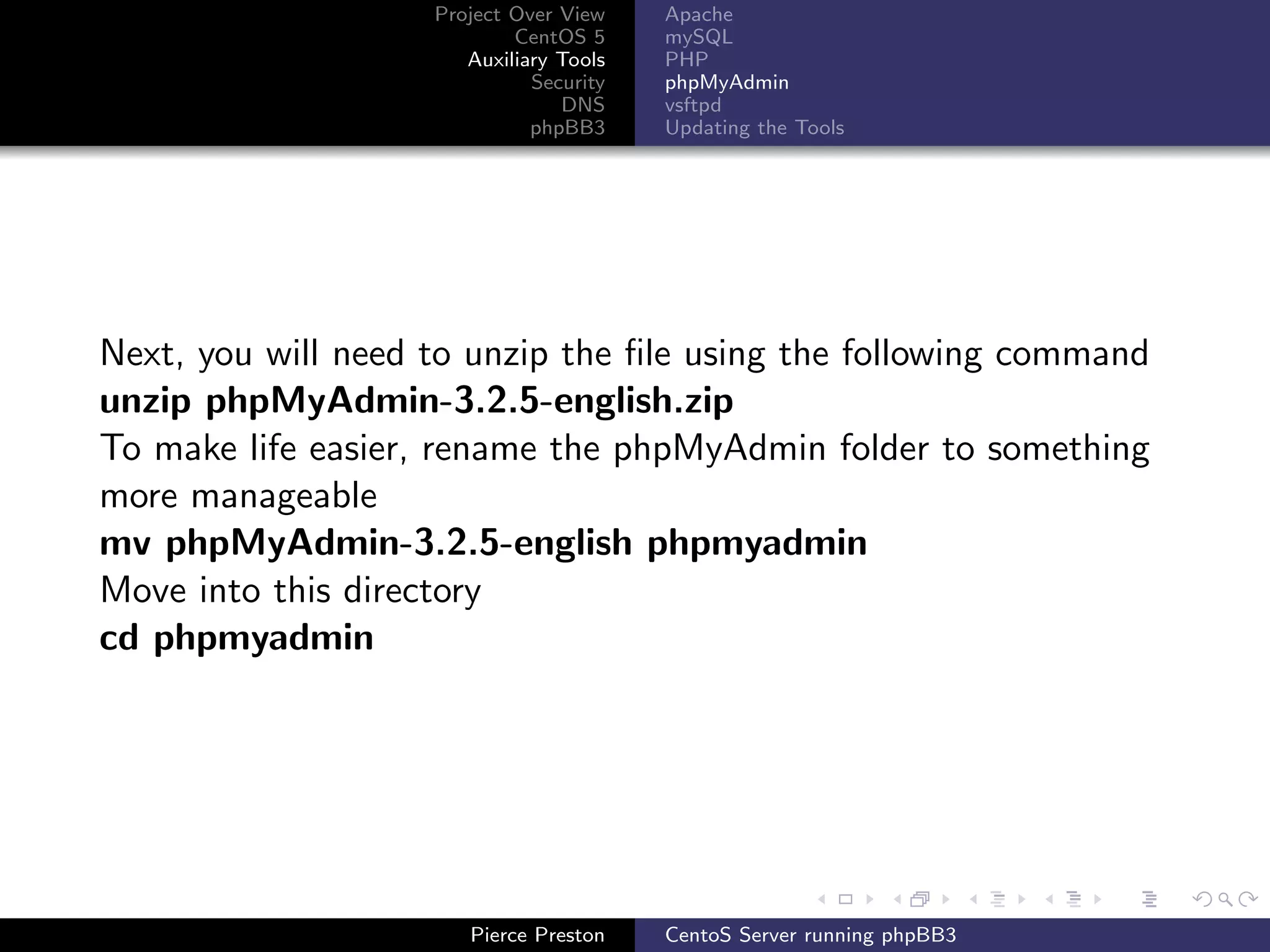 Project Over View    Apache
                            CentOS 5     mySQL
                       Auxiliary Tools   PHP
                              Security   phpMyAdmin
                                 DNS     vsftpd
                              phpBB3     Updating the Tools




Next, you will need to unzip the ﬁle using the following command
unzip phpMyAdmin-3.2.5-english.zip
To make life easier, rename the phpMyAdmin folder to something
more manageable
mv phpMyAdmin-3.2.5-english phpmyadmin
Move into this directory
cd phpmyadmin




                       Pierce Preston    CentoS Server running phpBB3
 