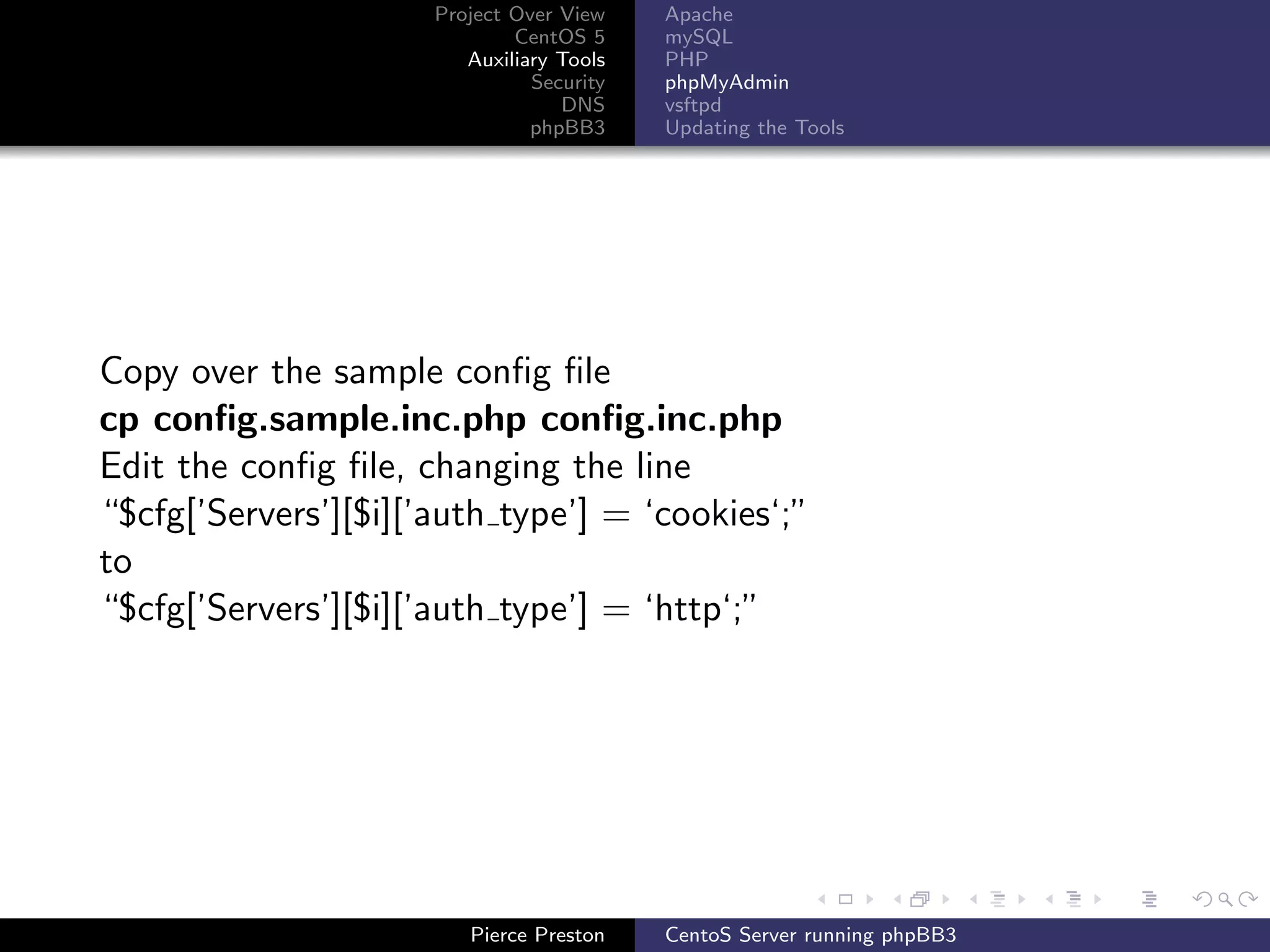 Project Over View    Apache
                              CentOS 5     mySQL
                         Auxiliary Tools   PHP
                                Security   phpMyAdmin
                                   DNS     vsftpd
                                phpBB3     Updating the Tools




Copy over the sample conﬁg ﬁle
cp conﬁg.sample.inc.php conﬁg.inc.php
Edit the conﬁg ﬁle, changing the line
“$cfg[’Servers’][$i][’auth type’] = ‘cookies‘;”
to
“$cfg[’Servers’][$i][’auth type’] = ‘http‘;”




                         Pierce Preston    CentoS Server running phpBB3
 