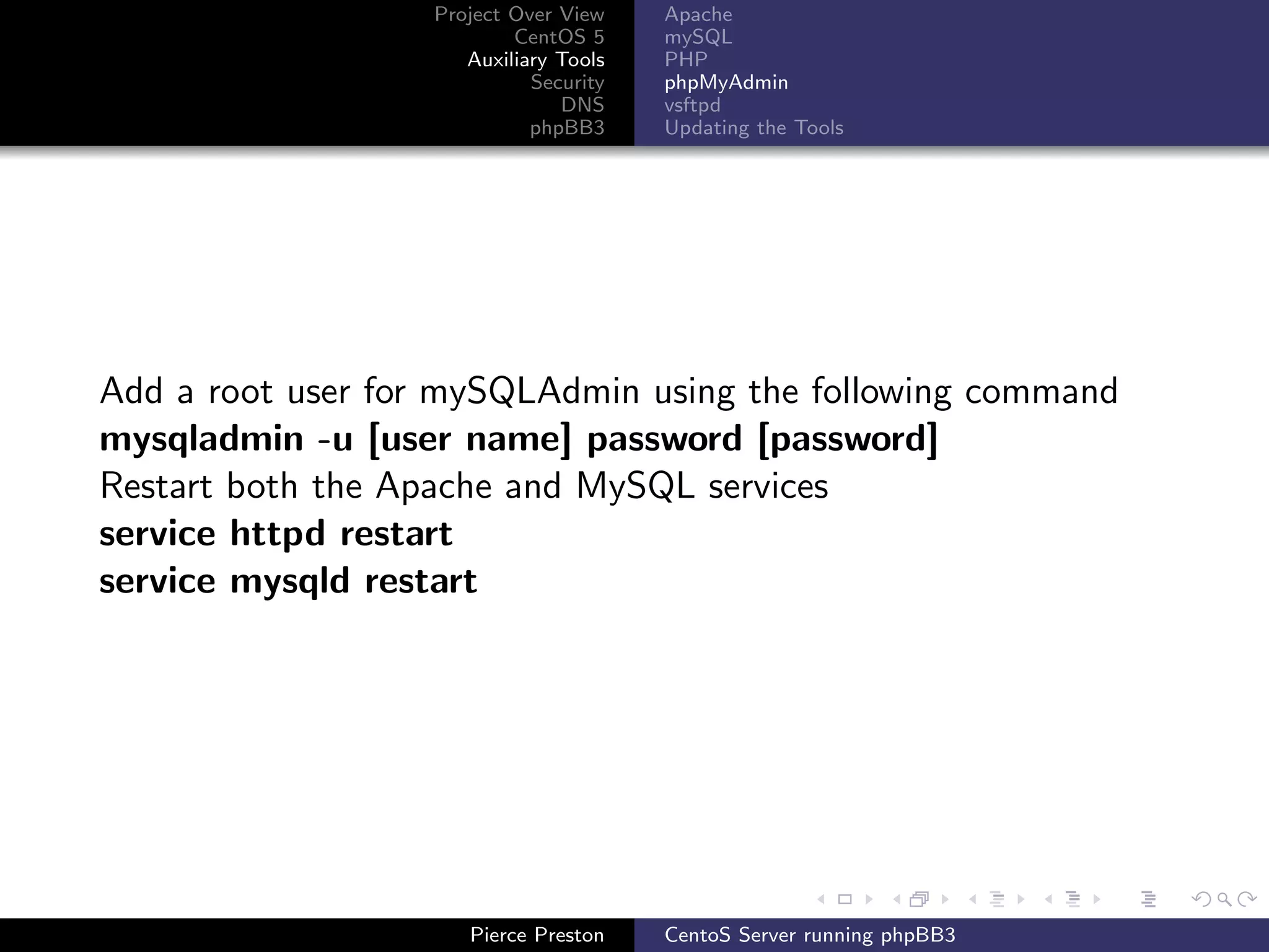 Project Over View    Apache
                           CentOS 5     mySQL
                      Auxiliary Tools   PHP
                             Security   phpMyAdmin
                                DNS     vsftpd
                             phpBB3     Updating the Tools




Add a root user for mySQLAdmin using the following command
mysqladmin -u [user name] password [password]
Restart both the Apache and MySQL services
service httpd restart
service mysqld restart




                      Pierce Preston    CentoS Server running phpBB3
 