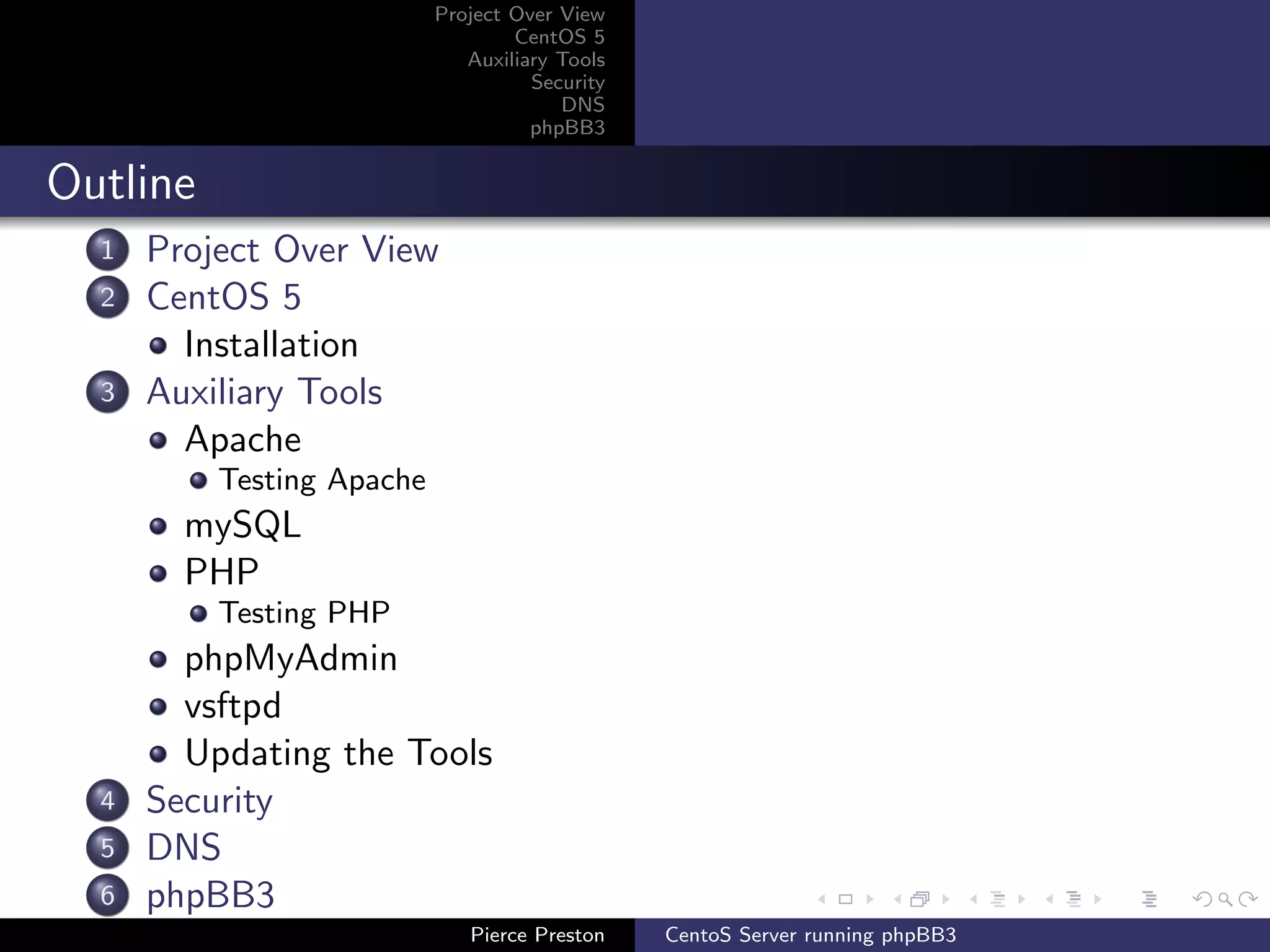 Project Over View
                                   CentOS 5
                              Auxiliary Tools
                                     Security
                                        DNS
                                     phpBB3


Outline
  1   Project Over View
  2   CentOS 5
        Installation
  3   Auxiliary Tools
        Apache
          Testing Apache
        mySQL
        PHP
          Testing PHP
        phpMyAdmin
        vsftpd
        Updating the Tools
  4   Security
  5   DNS
  6   phpBB3
                              Pierce Preston    CentoS Server running phpBB3
 