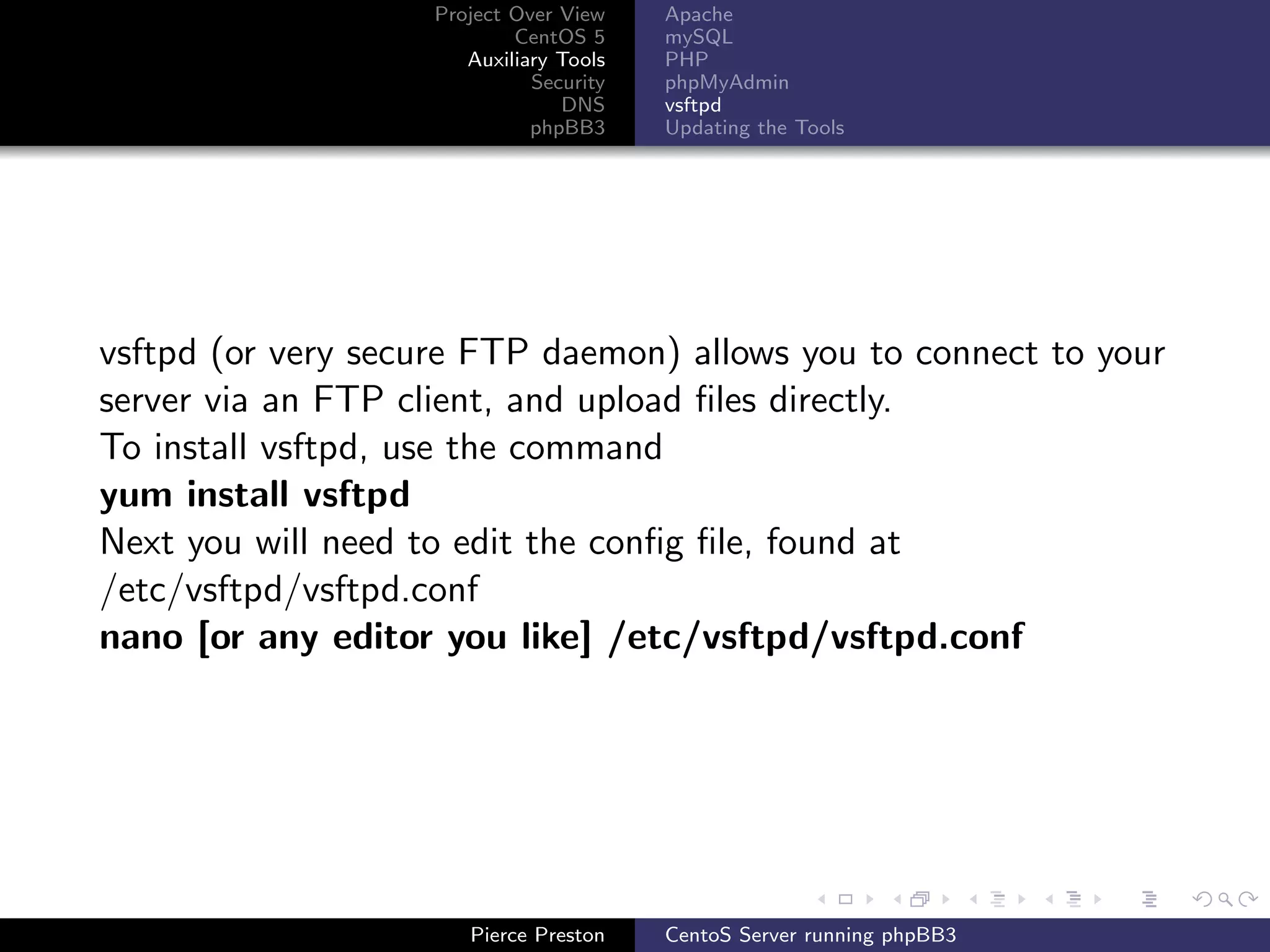 Project Over View    Apache
                            CentOS 5     mySQL
                       Auxiliary Tools   PHP
                              Security   phpMyAdmin
                                 DNS     vsftpd
                              phpBB3     Updating the Tools




vsftpd (or very secure FTP daemon) allows you to connect to your
server via an FTP client, and upload ﬁles directly.
To install vsftpd, use the command
yum install vsftpd
Next you will need to edit the conﬁg ﬁle, found at
/etc/vsftpd/vsftpd.conf
nano [or any editor you like] /etc/vsftpd/vsftpd.conf




                       Pierce Preston    CentoS Server running phpBB3
 