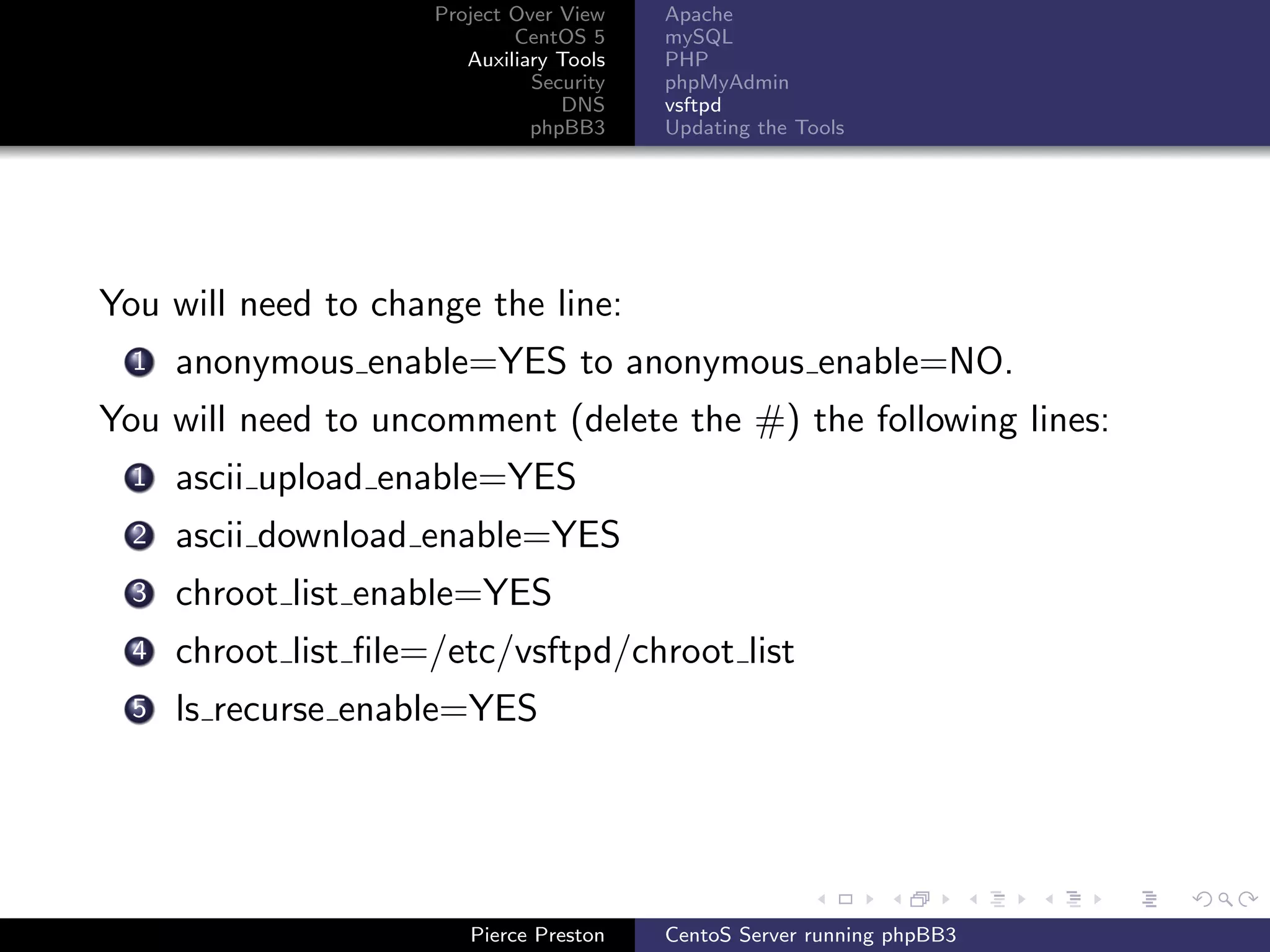 Project Over View    Apache
                              CentOS 5     mySQL
                         Auxiliary Tools   PHP
                                Security   phpMyAdmin
                                   DNS     vsftpd
                                phpBB3     Updating the Tools




You will need to change the line:
  1   anonymous enable=YES to anonymous enable=NO.
You will need to uncomment (delete the #) the following lines:
  1   ascii upload enable=YES
  2   ascii download enable=YES
  3   chroot list enable=YES
  4   chroot list ﬁle=/etc/vsftpd/chroot list
  5   ls recurse enable=YES




                         Pierce Preston    CentoS Server running phpBB3
 