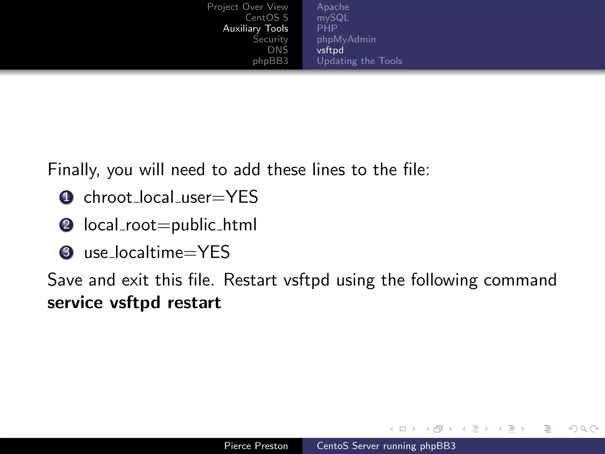 Project Over View    Apache
                              CentOS 5     mySQL
                         Auxiliary Tools   PHP
                                Security   phpMyAdmin
                                   DNS     vsftpd
                                phpBB3     Updating the Tools




Finally, you will need to add these lines to the ﬁle:
  1   chroot local user=YES
  2   local root=public html
  3   use localtime=YES
Save and exit this ﬁle. Restart vsftpd using the following command
service vsftpd restart




                         Pierce Preston    CentoS Server running phpBB3
 