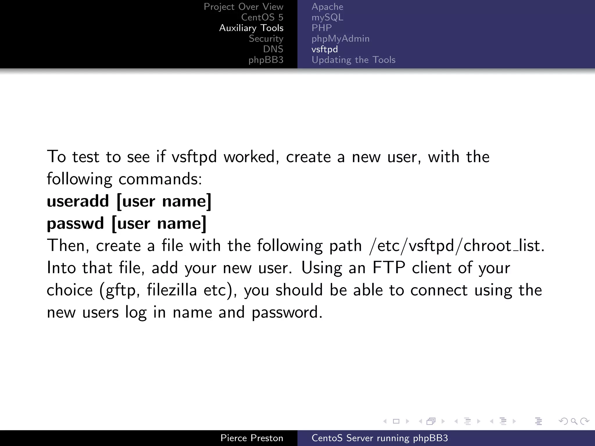 Project Over View    Apache
                             CentOS 5     mySQL
                        Auxiliary Tools   PHP
                               Security   phpMyAdmin
                                  DNS     vsftpd
                               phpBB3     Updating the Tools




To test to see if vsftpd worked, create a new user, with the
following commands:
useradd [user name]
passwd [user name]
Then, create a ﬁle with the following path /etc/vsftpd/chroot list.
Into that ﬁle, add your new user. Using an FTP client of your
choice (gftp, ﬁlezilla etc), you should be able to connect using the
new users log in name and password.




                        Pierce Preston    CentoS Server running phpBB3
 