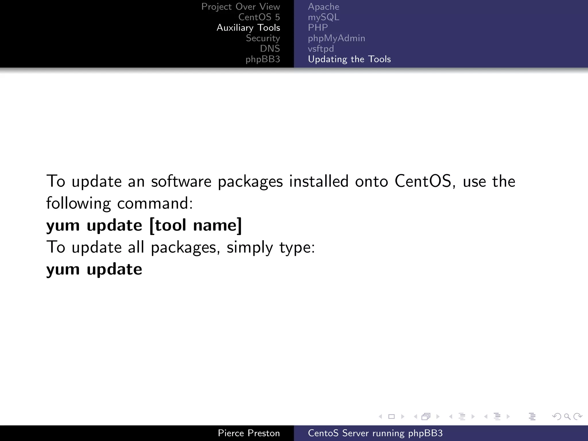 Project Over View    Apache
                            CentOS 5     mySQL
                       Auxiliary Tools   PHP
                              Security   phpMyAdmin
                                 DNS     vsftpd
                              phpBB3     Updating the Tools




To update an software packages installed onto CentOS, use the
following command:
yum update [tool name]
To update all packages, simply type:
yum update




                       Pierce Preston    CentoS Server running phpBB3
 