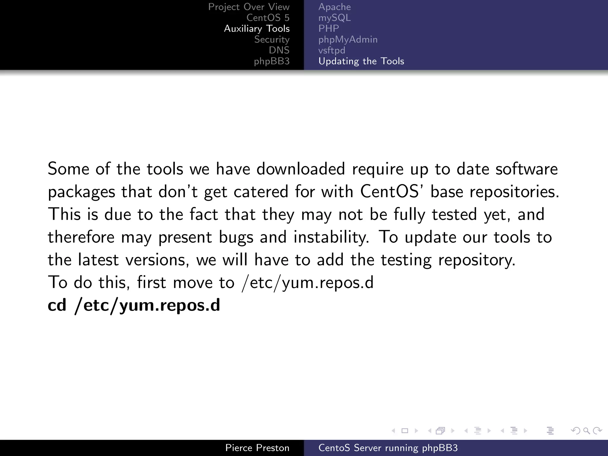 Project Over View    Apache
                            CentOS 5     mySQL
                       Auxiliary Tools   PHP
                              Security   phpMyAdmin
                                 DNS     vsftpd
                              phpBB3     Updating the Tools




Some of the tools we have downloaded require up to date software
packages that don’t get catered for with CentOS’ base repositories.
This is due to the fact that they may not be fully tested yet, and
therefore may present bugs and instability. To update our tools to
the latest versions, we will have to add the testing repository.
To do this, ﬁrst move to /etc/yum.repos.d
cd /etc/yum.repos.d




                       Pierce Preston    CentoS Server running phpBB3
 