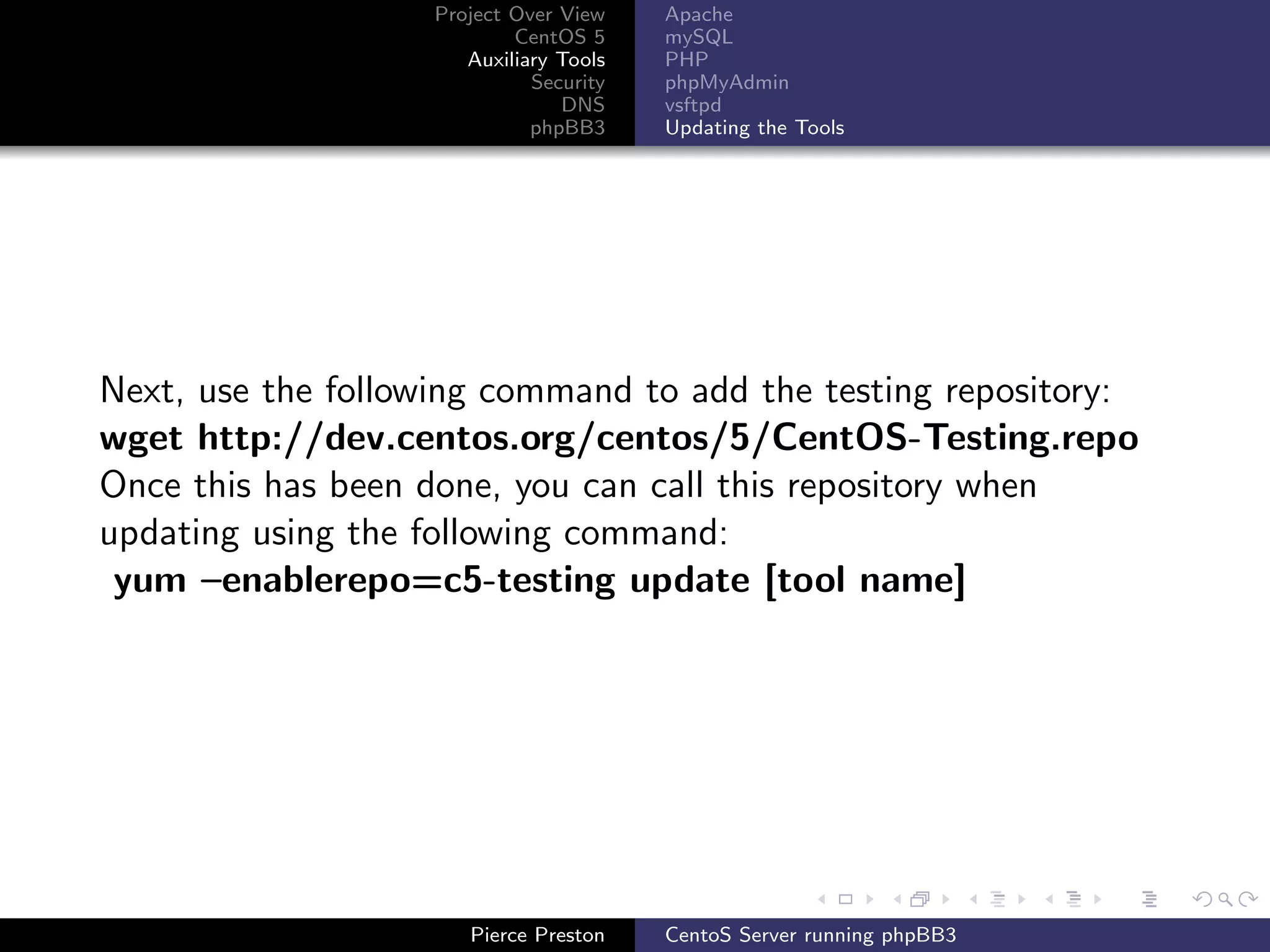 Project Over View    Apache
                           CentOS 5     mySQL
                      Auxiliary Tools   PHP
                             Security   phpMyAdmin
                                DNS     vsftpd
                             phpBB3     Updating the Tools




Next, use the following command to add the testing repository:
wget http://dev.centos.org/centos/5/CentOS-Testing.repo
Once this has been done, you can call this repository when
updating using the following command:
 yum –enablerepo=c5-testing update [tool name]




                      Pierce Preston    CentoS Server running phpBB3
 