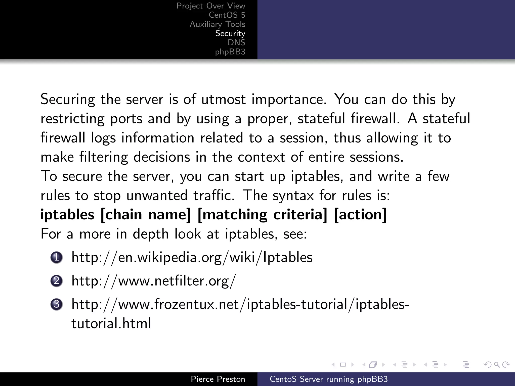 Project Over View
                              CentOS 5
                         Auxiliary Tools
                                Security
                                   DNS
                                phpBB3




Securing the server is of utmost importance. You can do this by
restricting ports and by using a proper, stateful ﬁrewall. A stateful
ﬁrewall logs information related to a session, thus allowing it to
make ﬁltering decisions in the context of entire sessions.
To secure the server, you can start up iptables, and write a few
rules to stop unwanted traﬃc. The syntax for rules is:
iptables [chain name] [matching criteria] [action]
For a more in depth look at iptables, see:
  1   http://en.wikipedia.org/wiki/Iptables
  2   http://www.netﬁlter.org/
  3   http://www.frozentux.net/iptables-tutorial/iptables-
      tutorial.html


                         Pierce Preston    CentoS Server running phpBB3
 