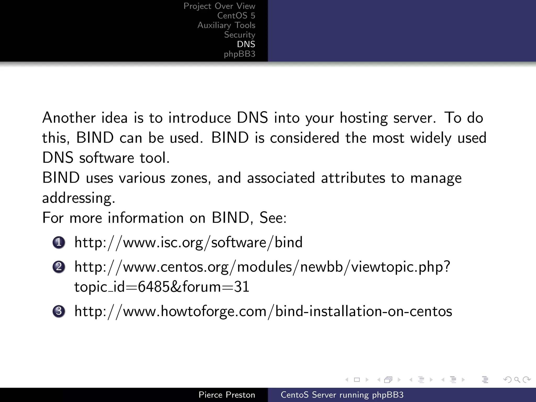 Project Over View
                            CentOS 5
                       Auxiliary Tools
                              Security
                                 DNS
                              phpBB3




Another idea is to introduce DNS into your hosting server. To do
this, BIND can be used. BIND is considered the most widely used
DNS software tool.
BIND uses various zones, and associated attributes to manage
addressing.
For more information on BIND, See:
 1   http://www.isc.org/software/bind
 2   http://www.centos.org/modules/newbb/viewtopic.php?
     topic id=6485&forum=31
 3   http://www.howtoforge.com/bind-installation-on-centos




                       Pierce Preston    CentoS Server running phpBB3
 