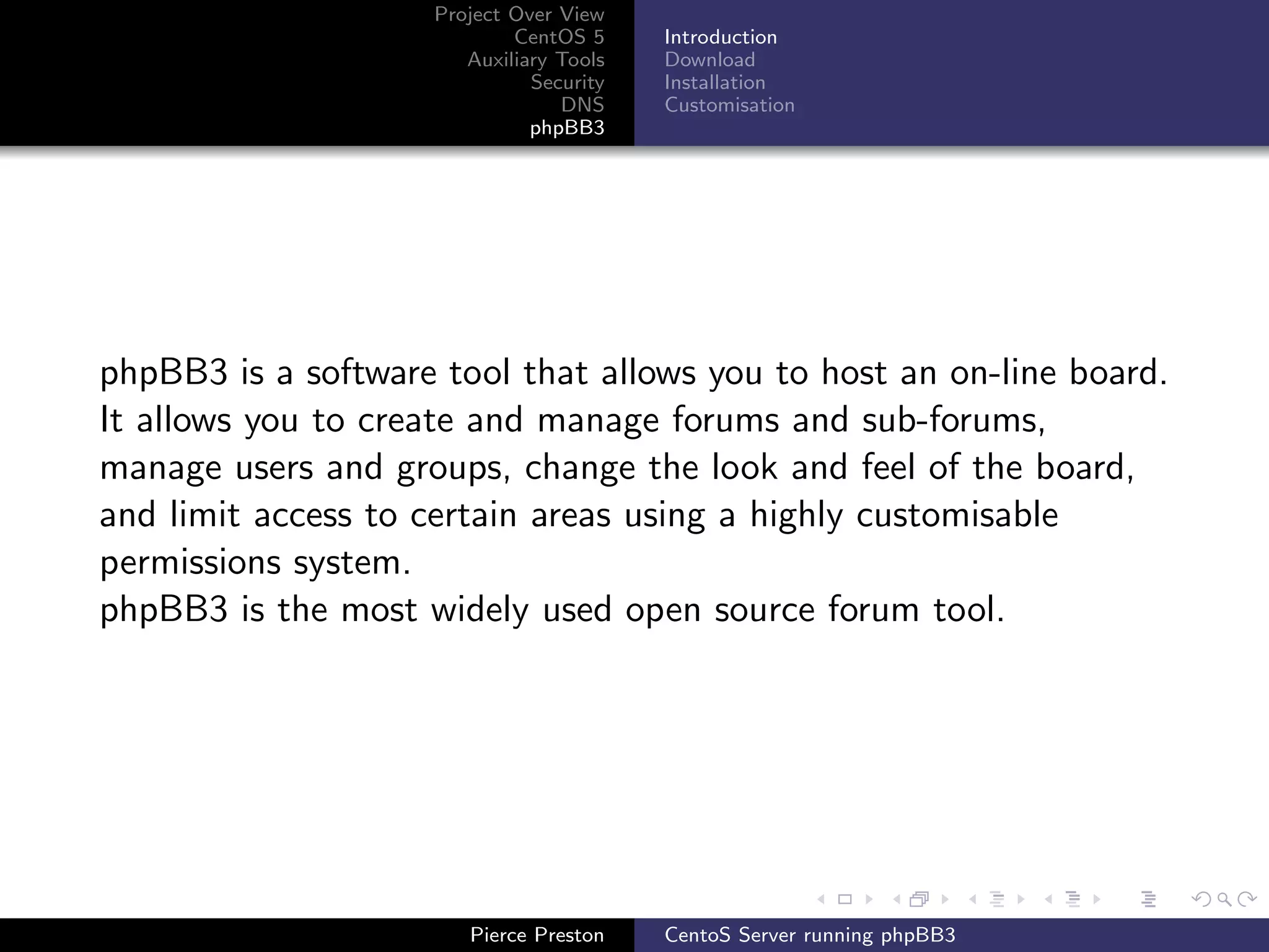 Project Over View
                            CentOS 5     Introduction
                       Auxiliary Tools   Download
                              Security   Installation
                                 DNS     Customisation
                              phpBB3




phpBB3 is a software tool that allows you to host an on-line board.
It allows you to create and manage forums and sub-forums,
manage users and groups, change the look and feel of the board,
and limit access to certain areas using a highly customisable
permissions system.
phpBB3 is the most widely used open source forum tool.




                       Pierce Preston    CentoS Server running phpBB3
 