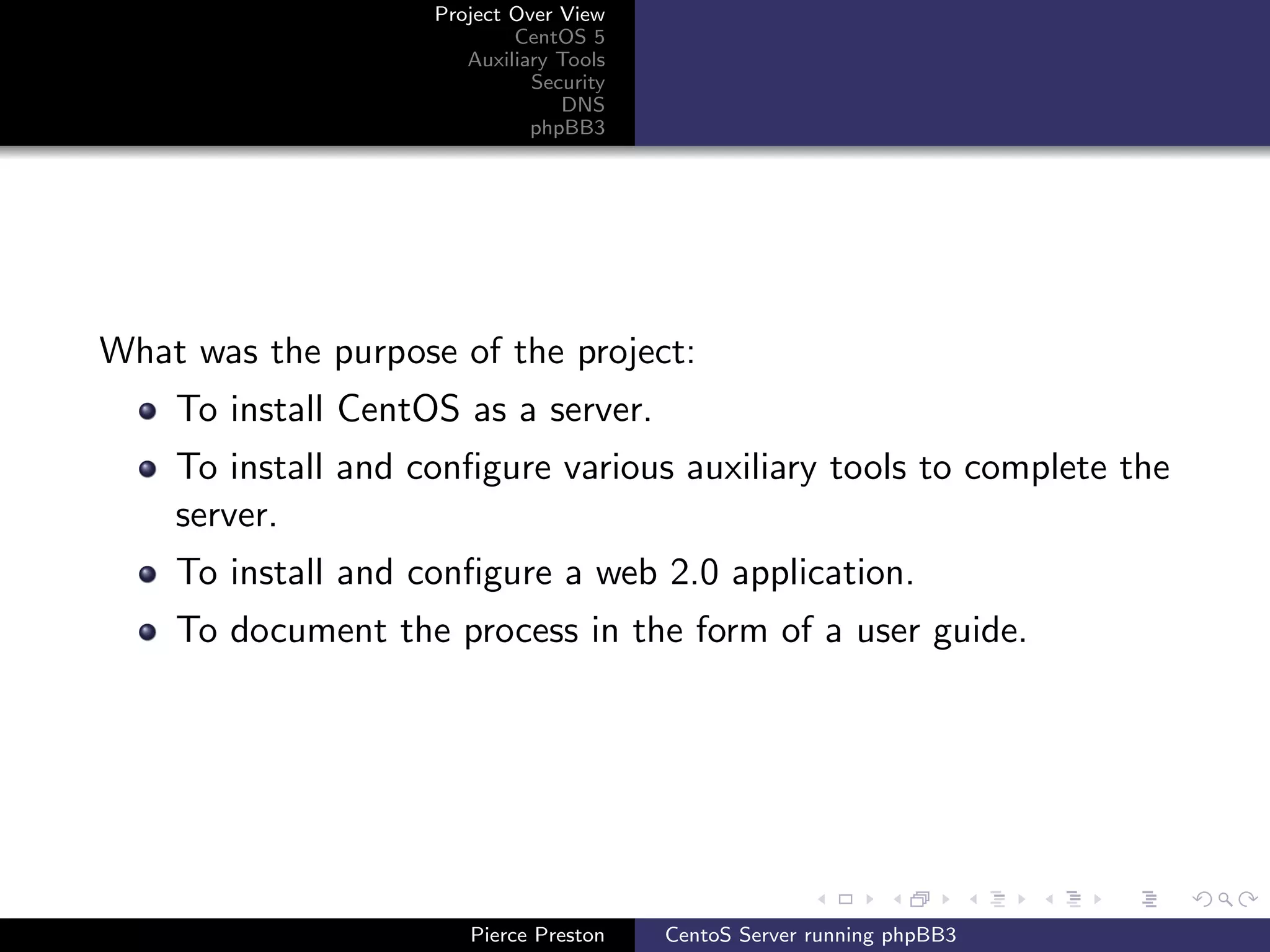 Project Over View
                            CentOS 5
                       Auxiliary Tools
                              Security
                                 DNS
                              phpBB3




What was the purpose of the project:
    To install CentOS as a server.
    To install and conﬁgure various auxiliary tools to complete the
    server.
    To install and conﬁgure a web 2.0 application.
    To document the process in the form of a user guide.




                       Pierce Preston    CentoS Server running phpBB3
 