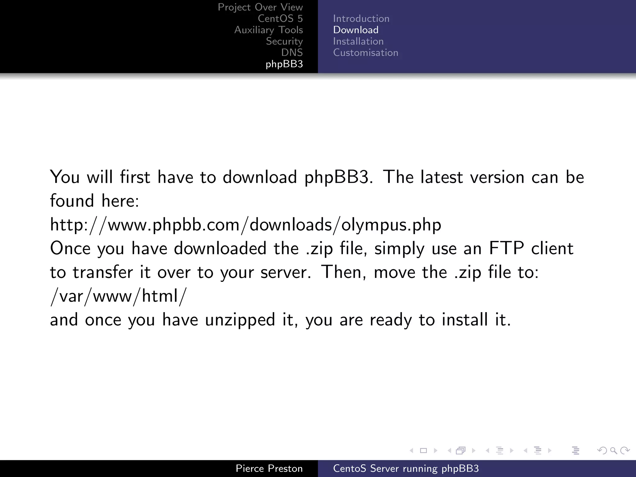 Project Over View
                            CentOS 5     Introduction
                       Auxiliary Tools   Download
                              Security   Installation
                                 DNS     Customisation
                              phpBB3




You will ﬁrst have to download phpBB3. The latest version can be
found here:
http://www.phpbb.com/downloads/olympus.php
Once you have downloaded the .zip ﬁle, simply use an FTP client
to transfer it over to your server. Then, move the .zip ﬁle to:
/var/www/html/
and once you have unzipped it, you are ready to install it.




                       Pierce Preston    CentoS Server running phpBB3
 